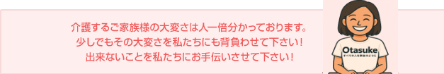 介護するご家族様の大変さは人一倍分かっております。少しでもその大変さを私たちにも背負わせて下さい！出来ないことを私たちにお手伝いさせて下さい！